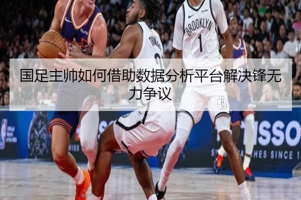 国足主帅如何借助数据分析平台解决锋无力争议